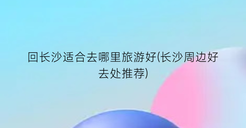 回长沙适合去哪里旅游好(长沙周边好去处推荐)