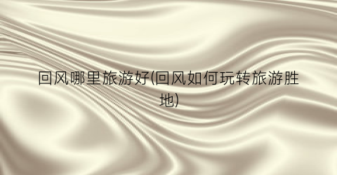 回风哪里旅游好(回风如何玩转旅游胜地)