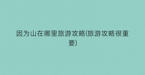 因为山在哪里旅游攻略(旅游攻略很重要)