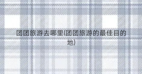 团团旅游去哪里(团团旅游的最佳目的地)
