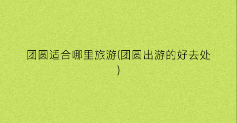 团圆适合哪里旅游(团圆出游的好去处)