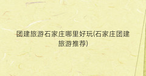 团建旅游石家庄哪里好玩(石家庄团建旅游推荐)