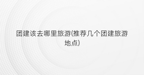团建该去哪里旅游(推荐几个团建旅游地点)