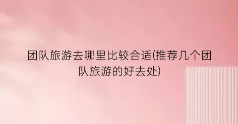 团队旅游去哪里比较合适(推荐几个团队旅游的好去处)