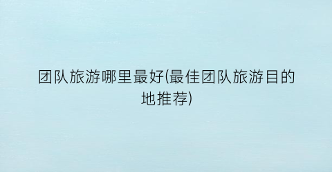 团队旅游哪里最好(最佳团队旅游目的地推荐)