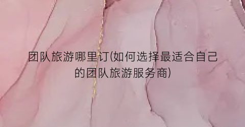 团队旅游哪里订(如何选择最适合自己的团队旅游服务商)