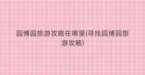 园博园旅游攻略在哪里(寻找园博园旅游攻略)