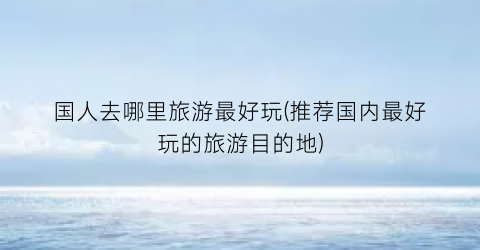 国人去哪里旅游最好玩(推荐国内最好玩的旅游目的地)