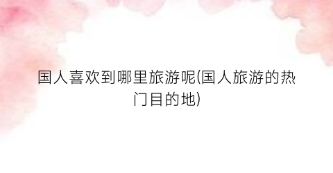 国人喜欢到哪里旅游呢(国人旅游的热门目的地)