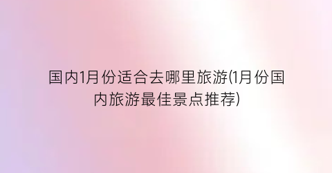 国内1月份适合去哪里旅游(1月份国内旅游最佳景点推荐)