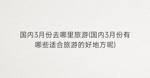 国内3月份去哪里旅游(国内3月份有哪些适合旅游的好地方呢)