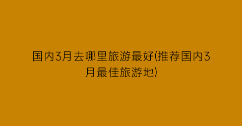 国内3月去哪里旅游最好(推荐国内3月最佳旅游地)
