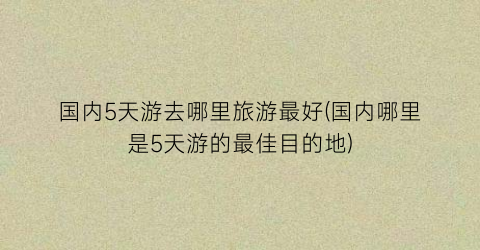 国内5天游去哪里旅游最好(国内哪里是5天游的最佳目的地)
