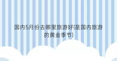 国内5月份去哪里旅游好(是国内旅游的黄金季节)