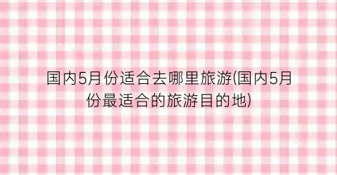 国内5月份适合去哪里旅游(国内5月份最适合的旅游目的地)