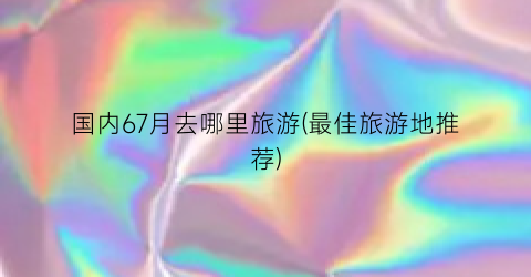 国内67月去哪里旅游(最佳旅游地推荐)