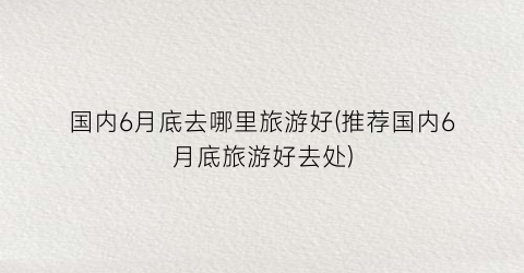 国内6月底去哪里旅游好(推荐国内6月底旅游好去处)
