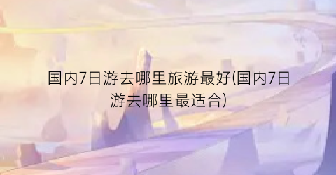 国内7日游去哪里旅游最好(国内7日游去哪里最适合)