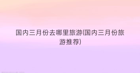 国内三月份去哪里旅游(国内三月份旅游推荐)