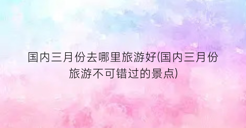 国内三月份去哪里旅游好(国内三月份旅游不可错过的景点)