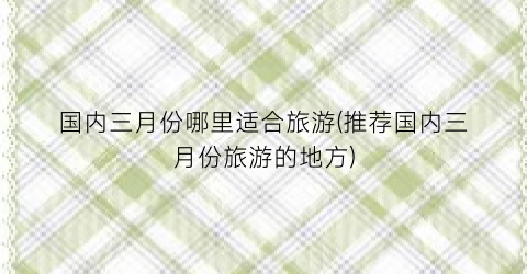 国内三月份哪里适合旅游(推荐国内三月份旅游的地方)