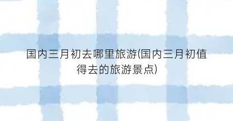 国内三月初去哪里旅游(国内三月初值得去的旅游景点)