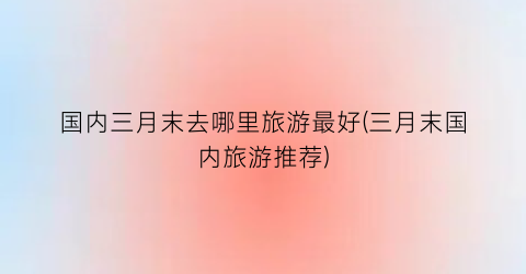 国内三月末去哪里旅游最好(三月末国内旅游推荐)