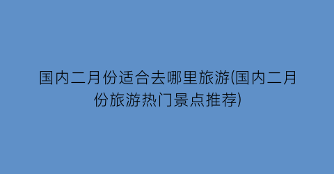 国内二月份适合去哪里旅游(国内二月份旅游热门景点推荐)