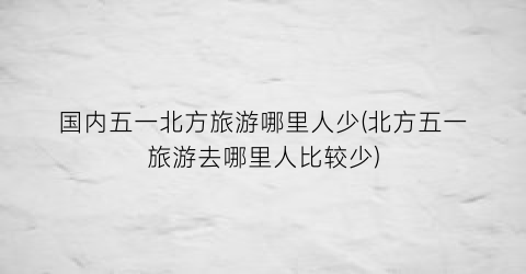国内五一北方旅游哪里人少(北方五一旅游去哪里人比较少)
