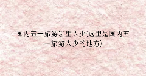 国内五一旅游哪里人少(这里是国内五一旅游人少的地方)