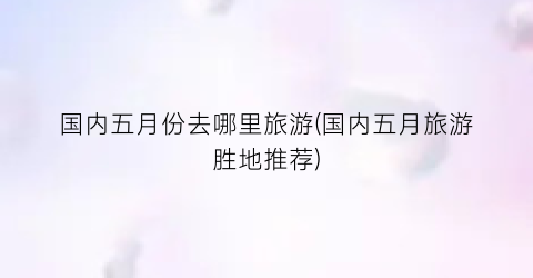 国内五月份去哪里旅游(国内五月旅游胜地推荐)