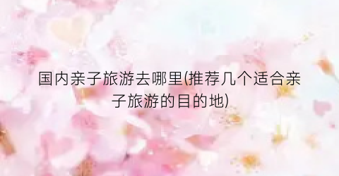 国内亲子旅游去哪里(推荐几个适合亲子旅游的目的地)