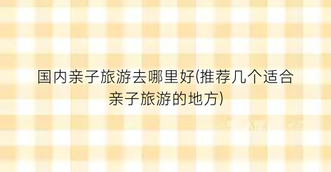 国内亲子旅游去哪里好(推荐几个适合亲子旅游的地方)