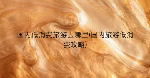 国内低消费旅游去哪里(国内旅游低消费攻略)