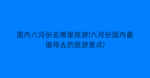 国内六月份去哪里旅游(六月份国内最值得去的旅游景点)