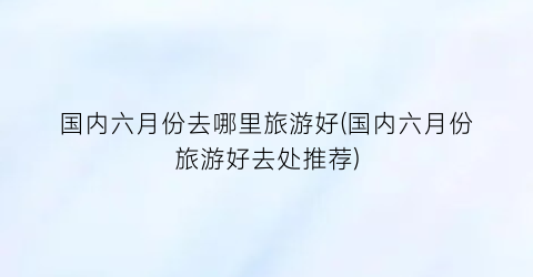 国内六月份去哪里旅游好(国内六月份旅游好去处推荐)