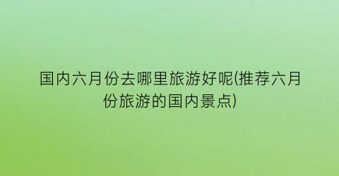 国内六月份去哪里旅游好呢(推荐六月份旅游的国内景点)