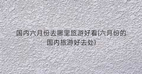 国内六月份去哪里旅游好看(六月份的国内旅游好去处)