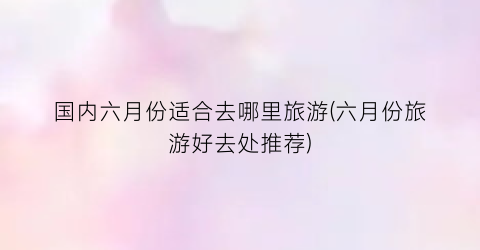 国内六月份适合去哪里旅游(六月份旅游好去处推荐)