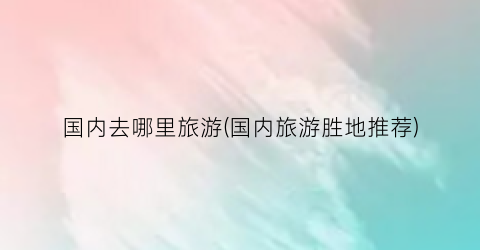 国内去哪里旅游(国内旅游胜地推荐)