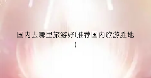 国内去哪里旅游好(推荐国内旅游胜地)