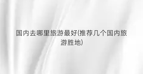 国内去哪里旅游最好(推荐几个国内旅游胜地)