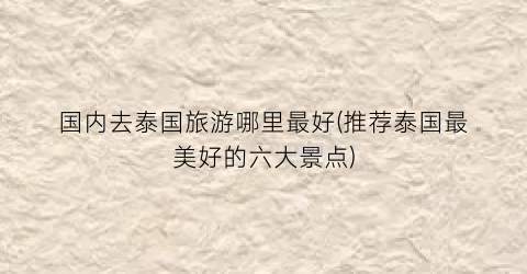 国内去泰国旅游哪里最好(推荐泰国最美好的六大景点)