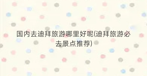 国内去迪拜旅游哪里好呢(迪拜旅游必去景点推荐)