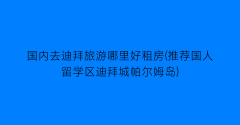 国内去迪拜旅游哪里好租房(推荐国人留学区迪拜城帕尔姆岛)