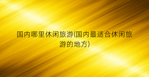 国内哪里休闲旅游(国内最适合休闲旅游的地方)