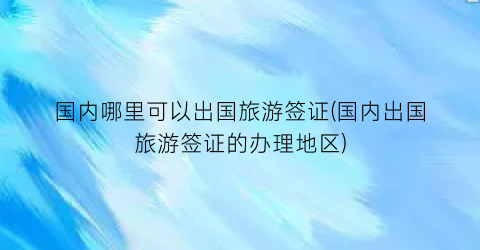 国内哪里可以出国旅游签证(国内出国旅游签证的办理地区)