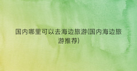 国内哪里可以去海边旅游(国内海边旅游推荐)