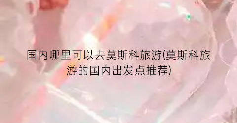 国内哪里可以去莫斯科旅游(莫斯科旅游的国内出发点推荐)