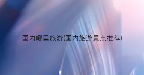国内哪里旅游(国内旅游景点推荐)